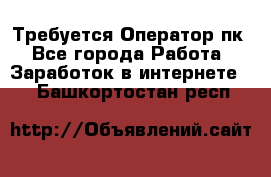 Требуется Оператор пк - Все города Работа » Заработок в интернете   . Башкортостан респ.